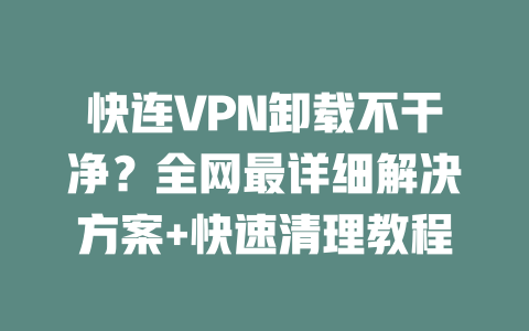 快连VPN卸载不干净？全网最详细解决方案+快速清理教程 二