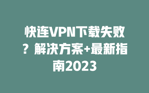快连VPN下载失败？解决方案+最新指南2023 二